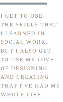 I get to use the skills that I learned in social work, but I also get to use my love of designing and creating that I’ve had my whole life